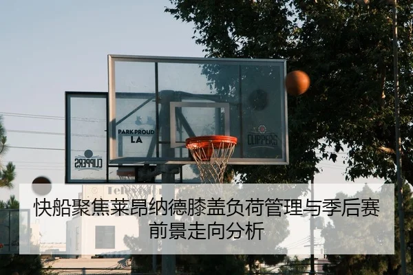 快船聚焦莱昂纳德膝盖负荷管理与季后赛前景走向分析