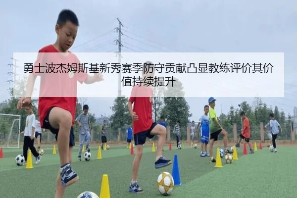 勇士波杰姆斯基新秀赛季防守贡献凸显教练评价其价值持续提升