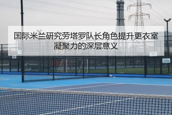 国际米兰研究劳塔罗队长角色提升更衣室凝聚力的深层意义
