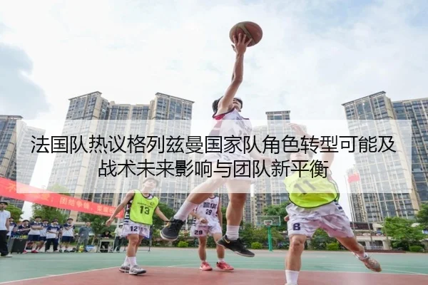 法国队热议格列兹曼国家队角色转型可能及战术未来影响与团队新平衡