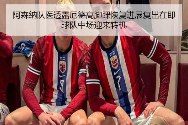 阿森纳队医透露厄德高脚踝恢复进展复出在即球队中场迎来转机