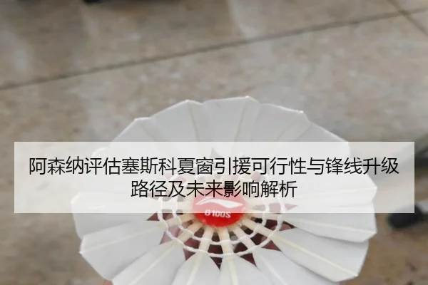 阿森纳评估塞斯科夏窗引援可行性与锋线升级路径及未来影响解析