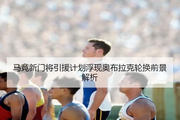 马竞新门将引援计划浮现奥布拉克轮换前景解析