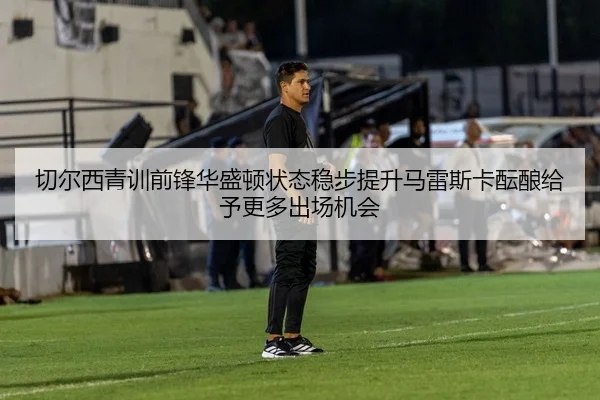 切尔西青训前锋华盛顿状态稳步提升马雷斯卡酝酿给予更多出场机会