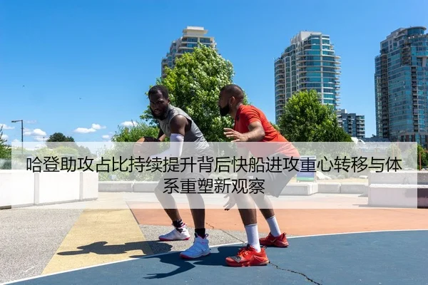 哈登助攻占比持续提升背后快船进攻重心转移与体系重塑新观察